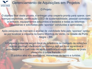 Gerenciamento de Aquisições em Projetos
O Projeto
O objetivo final deste projeto, é entregar uma creperia pronta para operar, com
licenças expedidas, certificação LEED de sustentabilidade, pessoal contratado
e treinado, equipamentos adquiridos e testados e todas as reformas
necessárias e solicitadas pelo ‘sponsor’ concluídas e aprovadas.
Após pesquisa de mercado e análise de viabilidade feita pelo ‘sponsor’ optou-
se por localizar a creperia no bairro Moinhos de Vento, na cidade de Porto
Alegre – RS.
A Creperia pretende ser um local de referência no mercado de refeições
rápidas gourmet, oferecendo um serviço ágil em local agradável e
aconchegante e com mão de obra qualificada e especializada no prato
oferecido: o crepe francês.
O público alvo são executivos, moradores do bairro e turistas.
.
 