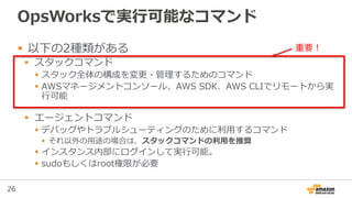 26
OpsWorksで実行可能なコマンド
 以下の2種類がある
 スタックコマンド
 スタック全体の構成を変更・管理するためのコマンド
 AWSマネージメントコンソール、AWS SDK、AWS CLIでリモートから実
行可能
 エージェントコマンド
 デバッグやトラブルシューティングのために利用するコマンド
 それ以外の用途の場合は、スタックコマンドの利用を推奨
 インスタンス内部にログインして実行可能。
 sudoもしくはroot権限が必要
重要！
 
