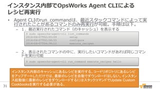 31
インスタンス内部でOpsWorks Agent CLIによる
レシピ再実行
• Agent CLIのrun_commandは、最近スタックコマンドによって実
行されたことがあるコマンドのみ再実行が可能。手順は以下。
– １．最近実行されたコマンド（のキャッシュ）を表示する
– ２．表示されたコマンドの中に、実行したいコマンドがあれば同じコマン
ドを実行可能
$ sudo opsworks-agent-cli list_commands
2014-04-07T02:55:09 setup
2014-04-07T02:58:55 configure
2014-04-07T04:38:12 execute_recipes
$ sudo opsworks-agent-cli run_command execute_recipes hello
インスタンス内部のキャッシュにあるレシピを実行する。コードリポジトリにあるレシピ
をアップデートしただけでは、最新のレシピを自動でダウンロードはしない。インスタン
ス起動後に最新のレシピをダウンロードするにはスタックコマンドでUpdate Custom
Cookbooksを実行する必要がある。
 
