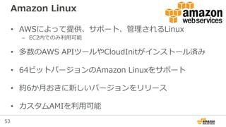 53
Amazon Linux
• AWSによって提供、サポート、管理されるLinux
– EC2内でのみ利用可能
• 多数のAWS APIツールやCloudInitがインストール済み
• 64ビットバージョンのAmazon Linuxをサポート
• 約6か月おきに新しいバージョンをリリース
• カスタムAMIを利用可能
 