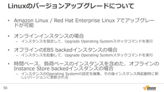 56
Linuxのバージョンアップグレードについて
• Amazon Linux / Red Hat Enterprise Linux 7でアップグレー
ドが可能
• オンラインインスタンスの場合
– インスタンスを指定して、Upgrade Operating Systemスタックコマンドを実行
• オフラインのEBS backedインスタンスの場合
– インスタンスを起動して、Upgrade Operating Systemスタックコマンドを実行
• 時間ベース、負荷ベースのインスタンスを含めた、オフラインの
Instance Store backedインスタンスの場合
– インスタンスのOperating Systemの設定を編集、その後インスタンス再起動時に新
しいバージョンに更新される
 