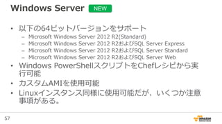 57
Windows Server
• 以下の64ビットバージョンをサポート
– Microsoft Windows Server 2012 R2(Standard)
– Microsoft Windows Server 2012 R2およびSQL Server Express
– Microsoft Windows Server 2012 R2およびSQL Server Standard
– Microsoft Windows Server 2012 R2およびSQL Server Web
• Windows PowerShellスクリプトをChefレシピから実
行可能
• カスタムAMIを使用可能
• Linuxインスタンス同様に使用可能だが、いくつか注意
事項がある。
NEW
 