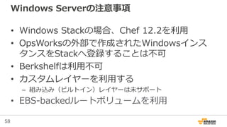 58
Windows Serverの注意事項
• Windows Stackの場合、Chef 12.2を利用
• OpsWorksの外部で作成されたWindowsインス
タンスをStackへ登録することは不可
• Berkshelfは利用不可
• カスタムレイヤーを利用する
– 組み込み（ビルトイン）レイヤーは未サポート
• EBS-backedルートボリュームを利用
 