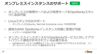 59
オンプレミスインスタンスのサポート
• オンプレミスの物理サーバおよび仮想サーバをOpsWorksスタッ
クに追加可能
• Linuxスタックのみサポート
– オンプレミスのUbuntu, Red Hat Enterprise Linux 7を利用可能
• 通常のAWS OpsWorksインスタンス同様に管理が可能
– レイヤーへの追加が可能
• オンプレミスインスタンスからOpsWorksサービスに対してアウ
トバウンド通信が許可されている必要がある
– OpsWorksサービスへの通信はインターネット経由でのアクセスとなるため、イン
ターネットへアウトバウンド通信を許可する
NEW
 