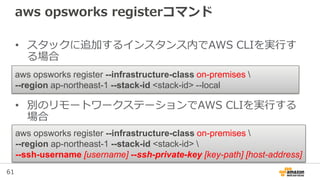 61
aws opsworks registerコマンド
• スタックに追加するインスタンス内でAWS CLIを実行す
る場合
• 別のリモートワークステーションでAWS CLIを実行する
場合
aws opsworks register --infrastructure-class on-premises 
--region ap-northeast-1 --stack-id <stack-id> --local
aws opsworks register --infrastructure-class on-premises 
--region ap-northeast-1 --stack-id <stack-id> 
--ssh-username [username] --ssh-private-key [key-path] [host-address]
 