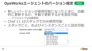 66
OpsWorksエージェントのバージョン指定
• 新しいバージョンが使用可能になったときに、自動
的に更新するか、手動で更新するかを指定可能
– デフォルトでは自動更新
• Chef 11.10スタックでのみ使用可能
• スタックごと、およびインスタンスごとに設定可能
NEW
 