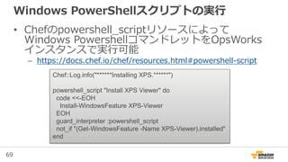 69
Windows PowerShellスクリプトの実行
• Chefのpowershell_scriptリソースによって
Windows PowershellコマンドレットをOpsWorks
インスタンスで実行可能
– https://docs.chef.io/chef/resources.html#powershell-script
Chef::Log.info("******Installing XPS.******")
powershell_script "Install XPS Viewer" do
code <<-EOH
Install-WindowsFeature XPS-Viewer
EOH
guard_interpreter :powershell_script
not_if "(Get-WindowsFeature -Name XPS-Viewer).installed"
end
 