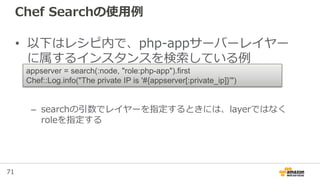 71
Chef Searchの使用例
• 以下はレシピ内で、php-appサーバーレイヤー
に属するインスタンスを検索している例
– searchの引数でレイヤーを指定するときには、layerではなく
roleを指定する
appserver = search(:node, "role:php-app").first
Chef::Log.info("The private IP is '#{appserver[:private_ip]}'")
 