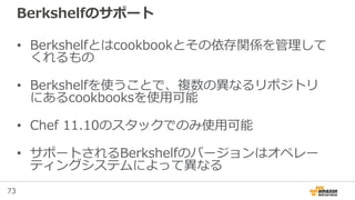 73
Berkshelfのサポート
• Berkshelfとはcookbookとその依存関係を管理して
くれるもの
• Berkshelfを使うことで、複数の異なるリポジトリ
にあるcookbooksを使用可能
• Chef 11.10のスタックでのみ使用可能
• サポートされるBerkshelfのバージョンはオペレー
ティングシステムによって異なる
 