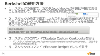 74
Berkshelfの使用方法
• １．スタックの設定で、カスタムcookbooksの利用が可能である
ことを確認して、Berkshelfの設定を有効にする
• ２．スタックの設定で指定したカスタムcookbooksのリポジトリ
の最上位ディレクトリにBerkfileという名前のファイルを配置。
その中身の例は以下
• ３．スタックのコマンドでUpdate Custom Cookbooksを実行
– インスタンス内の/opt/aws/opsworks/current/berkshelf-cookbooksに、該当する
cookbookが配置される。
• ４．スタックのコマンドでExecute Recipesでレシピ実行
site :opscode
cookbook 'ark', git: 'git://github.com/opscode-cookbooks/ark.git'
 