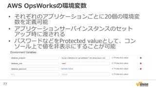 77
AWS OpsWorksの環境変数
• それぞれのアプリケーションごとに20個の環境変
数を定義可能
• アプリケーションサーバインスタンスのセット
アップ時に渡される
• パスワードなどをProtected valueとして、コン
ソール上で値を非表示にすることが可能
 