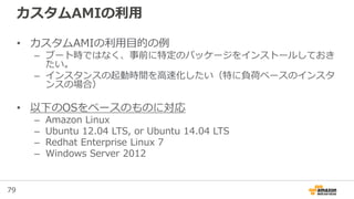 79
カスタムAMIの利用
• カスタムAMIの利用目的の例
– ブート時ではなく、事前に特定のパッケージをインストールしておき
たい。
– インスタンスの起動時間を高速化したい（特に負荷ベースのインスタ
ンスの場合）
• 以下のOSをベースのものに対応
– Amazon Linux
– Ubuntu 12.04 LTS, or Ubuntu 14.04 LTS
– Redhat Enterprise Linux 7
– Windows Server 2012
 