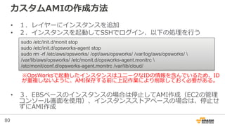 80
カスタムAMIの作成方法
• １．レイヤーにインスタンスを追加
• ２．インスタンスを起動してSSHでログイン、以下の処理を行う
※OpsWorksで起動したインスタンスはユニークなIDの情報を含んでいるため、ID
が重複しないように、AMI保存する前に上記作業により削除しておく必要がある。
• ３．EBSベースのインスタンスの場合は停止してAMI作成（EC2の管理
コンソール画面を使用）、インスタンスストアベースの場合は、停止せ
ずにAMI作成
sudo /etc/init.d/monit stop
sudo /etc/init.d/opsworks-agent stop
sudo rm -rf /etc/aws/opsworks/ /opt/aws/opsworks/ /var/log/aws/opsworks/ 
/var/lib/aws/opsworks/ /etc/monit.d/opsworks-agent.monitrc 
/etc/monit/conf.d/opsworks-agent.monitrc /var/lib/cloud/
 