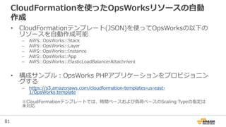 81
CloudFormationを使ったOpsWorksリソースの自動
作成
• CloudFormationテンプレート(JSON)を使ってOpsWorksの以下の
リソースを自動作成可能
– AWS::OpsWorks::Stack
– AWS::OpsWorks::Layer
– AWS::OpsWorks::Instance
– AWS::OpsWorks::App
– AWS::OpsWorks::ElasticLoadBalancerAttachment
• 構成サンプル：OpsWorks PHPアプリケーションをプロビジョニン
グする
– https://s3.amazonaws.com/cloudformation-templates-us-east-
1/OpsWorks.template
※CloudFormationテンプレートでは、時間ベースおよび負荷ベースのScaling Typeの指定は
未対応
 