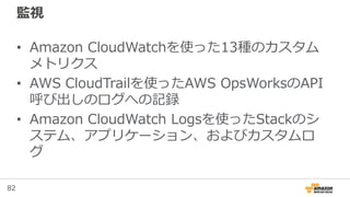 82
監視
• Amazon CloudWatchを使った13種のカスタム
メトリクス
• AWS CloudTrailを使ったAWS OpsWorksのAPI
呼び出しのログへの記録
• Amazon CloudWatch Logsを使ったStackのシ
ステム、アプリケーション、およびカスタムロ
グ
 