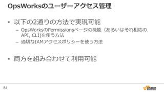 84
OpsWorksのユーザーアクセス管理
• 以下の2通りの方法で実現可能
– OpsWorksのPermissionsページの機能（あるいはそれ相応の
API, CLI)を使う方法
– 適切なIAMアクセスポリシーを使う方法
• 両方を組み合わせて利用可能
 