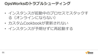 86
OpsWorksのトラブルシューティング
• インスタンスが起動中のプロセスでスタックす
る（オンラインにならない）
• カスタムCookbookが更新されない
• インスタンスが予期せずに再起動する
 