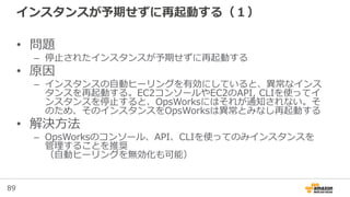 89
インスタンスが予期せずに再起動する（１）
• 問題
– 停止されたインスタンスが予期せずに再起動する
• 原因
– インスタンスの自動ヒーリングを有効にしていると、異常なインス
タンスを再起動する。EC2コンソールやEC2のAPI, CLIを使ってイ
ンスタンスを停止すると、OpsWorksにはそれが通知されない。そ
のため、そのインスタンスをOpsWorksは異常とみなし再起動する
• 解決方法
– OpsWorksのコンソール、API、CLIを使ってのみインスタンスを
管理することを推奨
（自動ヒーリングを無効化も可能）
 