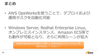 94
まとめ
• AWS OpsWorksを使うことで、デプロイおよび
運用タスクを自動化可能
• Windows Server, Redhat Enterprise Linux,
オンプレミスインスタンス、Amazon ECS等で
も動作が可能となり、さらに利用シーンが拡大
AWS OpsWorksを使った新しいDevOpsソリューションを
是非お試しください！
 