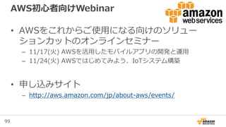 99
AWS初心者向けWebinar
• AWSをこれからご使用になる向けのソリュー
ションカットのオンラインセミナー
– 11/17(火) AWSを活用したモバイルアプリの開発と運用
– 11/24(火) AWSではじめてみよう、IoTシステム構築
• 申し込みサイト
– http://aws.amazon.com/jp/about-aws/events/
 