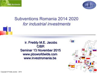 1
Subventions Romania 2014 2020
for industrial investments
ir. Freddy M.E. Jacobsir. Freddy M.E. Jacobs
CIBRCIBR
SeminarSeminar 13 November13 November 20152015
www.pbwww.pbsworldwide.comsworldwide.com
www.www.investromania.beinvestromania.be
Copyright © Freddy Jacobs - 2015
 