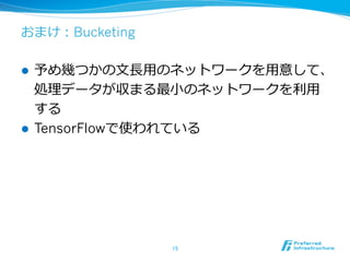 おまけ：Bucketing
l  予め幾つかの⽂文⻑⾧長⽤用のネットワークを⽤用意して、
処理理データが収まる最⼩小のネットワークを利利⽤用
する
l  TensorFlowで使われている
15	
 