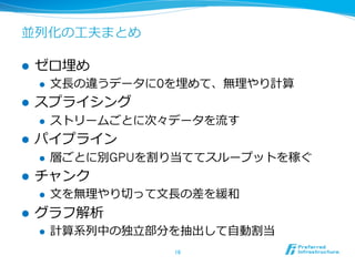 並列列化の⼯工夫まとめ
l  ゼロ埋め
l  ⽂文⻑⾧長の違うデータに0を埋めて、無理理やり計算
l  スプライシング
l  ストリームごとに次々データを流流す
l  パイプライン
l  層ごとに別GPUを割り当ててスループットを稼ぐ
l  チャンク
l  ⽂文を無理理やり切切って⽂文⻑⾧長の差を緩和
l  グラフ解析
l  計算系列列中の独⽴立立部分を抽出して⾃自動割当
16	
 