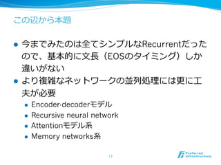 この辺から本題
l  今までみたのは全てシンプルなRecurrentだった
ので、基本的に⽂文⻑⾧長（EOSのタイミング）しか
違いがない
l  より複雑なネットワークの並列列処理理には更更に⼯工
夫が必要
l  Encoder-decoderモデル
l  Recursive neural network
l  Attentionモデル系
l  Memory networks系
17	
 