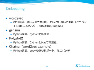 Embedding
l  word2vec
l  CPU実装、スレッドで並列列化、ロックしないで更更新（ミニバッ
チにはしていない）、勾配を陽に持たない
l  gensim
l  Python実装、Cythonで⾼高速化
l  Polyglot2
l  Python実装、Cythonとblasで⾼高速化
l  Chainer (word2vec example)
l  Python実装、cupyでGPUサポート、ミニバッチ
22	
 