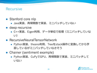 Recursive
l  Stanford core nlp
l  Java実装、再帰関数で実装、ミニバッチしていない
l  deep-recursive
l  C++実装、Eigen利利⽤用、データ単位で処理理（ミニバッチしていな
い...
