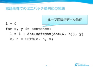 ⾔言語処理理でのミニバッチ並列列化の問題
l = 0
for x, y in sentence:
l = l + dot(softmax(dot(W, h)), y)
c, h = LSTM(c, h, x)
6	
ループ回数がデータ依存
 