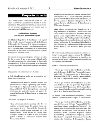 Miércoles 11 de noviembre de 2015 Gaceta Parlamentaria3
Proyecto de acta
DE LA SESIÓN DE LA CÁMARA DE DIPUTADOS DEL CON-
GRESO DE LA UNIÓN, CELEBRADA EL MARTES 10 DE NO-
VIEMBRE DE 2015, CORRESPONDIENTE AL PRIMER PERIO-
DO DE SESIONES ORDINARIAS DEL PRIMER AÑO DE
EJERCICIO DE LA LXIII LEGISLATURA
Presidencia del diputado
José de Jesús Zambrano Grijalva.
En el Palacio Legislativo de San Lázaro en la capital
de los Estados Unidos Mexicanos, sede de la Cámara
de Diputados del Congreso de la Unión, con una asis-
tencia de doscientos noventa y tres diputadas y diputa-
dos, a las once horas con cuarenta y un minutos del
martes diez de noviembre de dos mil quince, el presi-
dente declara abierta la sesión.
En votación económica se dispensa la lectura al orden
del día, en virtud de que se encuentra publicado en la
Gaceta Parlamentaria; del mismo modo se dispensa la
lectura del acta de la sesión anterior, y no habiendo
oradores registrados, en votación económica se aprue-
ba.
Se da cuenta con comunicaciones oficiales:
a) De la Mesa Directiva, por las que se comunican mo-
dificaciones de turno de:
- Proposición con punto de acuerdo, relativo a la
prevención del “cortejo o grooming” por Internet,
presentada por la diputada Sara Paola Gálico Félix
Díaz, del Partido Verde Ecologista de México, el
veinticuatro de septiembre de dos mil quince. Se
turna a la Comisión de Derechos de la Niñez para
dictamen.
- Iniciativas con proyecto de decreto:
• Que adiciona un artículo sesenta y ocho Bis y se
modifica la fracción cuarta del artículo ciento cua-
renta y ocho, de la Ley General de los Derechos de
Niñas, Niños y Adolescentes, presentada por el di-
putado Antonio Cuéllar Steffan, del Partido Verde
Ecologista de México, el ocho de julio de dos mil
quince. Se turna a la Comisión de Derechos de la
Niñez para dictamen.
• Por el que se adiciona una fracción novena al artí-
culo segundo de la Ley de Planeación, presentada
por la diputada María Sanjuana Cerda Franco, de
Nueva Alianza, el diecinueve de agosto de dos mil
quince. Se turna a la Comisión de Derechos de la
Niñez para dictamen.
• Que reforma y deroga diversas disposiciones de la
Ley del Instituto de Seguridad y Servicios Sociales
de los Trabajadores del Estado, presentada por la di-
putada Lucía Virginia Meza Guzmán, del Grupo
Parlamentario del Partido de la Revolución Demo-
crática el cuatro de noviembre de dos mil quince. Se
turna a la Comisión de Hacienda y Crédito Público,
para dictamen, y a las Comisiones de Presupuesto y
Cuenta Pública, y de Seguridad Social, para opi-
nión.
De conformidad con lo que establecen los artículos se-
tenta y tres, y setenta y cuatro, numeral dos del Regla-
mento de la Cámara de Diputados, se modifican los
turnos a las iniciativas y a la proposición, actualícense
los registros parlamentarios.
b) De la Secretaría de Gobernación:
- Con la que remite el Informe Final de la Evalua-
ción de Procesos de 2015 del Programa Presupues-
tario P002 “Fortalecimiento de la Integración y
Competitividad de México en las cadenas globales
de valor” a cargo de la Secretaría de Economía.
- Con la que remite el Informe Final de la Evalua-
ción de Procesos dos mil quince del Programa Pre-
supuestario F003 “Promoción del Comercio Exte-
rior y Atracción de Inversión Extranjera Directa”, a
cargo de la Secretaría de Economía.
Se remiten a las Comisiones de Presupuesto y Cuenta
Pública, y de Desarrollo Social para su conocimiento.
- Con la que remite el Informe Final de la Evalua-
ción del Proceso de 2015, del Programa F001 “Pro-
moción de México como Destino Turístico”; y las
evaluaciones de diseño de los programas F004 “De-
sarrollo e Innovación de Productos Turísticos Sus-
tentables”; S248 “Desarrollo Regional Turístico
Sustentable y U002 “Pueblos Mágicos y Destinos
Prioritarios” a cargo de la Secretaría de Turismo. Se
remite a las Comisiones de Presupuesto y Cuenta
 