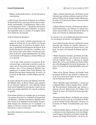 Pública, de Desarrollo Social, y de Turismo para su
conocimiento.
c) Del Consejo Nacional de Evaluación de la Política
de Desarrollo Social, con la que informa que los docu-
mentos denominados “Consideraciones sobre el Pro-
ceso Presupuestario 2016” y “Resultados Intermedios
de la Cruzada Nacional contra el Hambre” se encuen-
tran disponibles para su consulta en la página oficial
de la institución. De enterado.
d) De la Cámara de Senadores:
- Con las que remite veintidós proposiciones con
puntos de acuerdo por las que solicita a la Cámara
de Diputados que, en el proceso de análisis, discu-
sión, y aprobación del Presupuesto de Egresos de la
Federación para dos mil dieciséis, considere y des-
tine recursos para varios rubros, suscritas por sena-
dores de diversos grupos parlamentarios. Se turnan
a la Comisión de Presupuesto y Cuenta Pública pa-
ra su atención.
- Con la que remite iniciativa con proyecto de de-
creto por el que se adicionan los artículos ciento no-
venta y dos-D, doscientos veinticuatro, y doscientos
ochenta y dos a la Ley Federal de Derechos, pre-
sentada por el senador Omar Fayad Meneses, del
Partido Revolucionario Institucional. Se turna a la
Comisión de Hacienda y Crédito Público para dic-
tamen.
Se recibe solicitud de licencia del diputado Jesús Ra-
fael Méndez Salas, de Nueva Alianza, para separarse
de sus funciones legislativas como diputado federal
electo por la Segunda Circunscripción, a partir de esta
fecha y por tiempo indefinido. En votación económica
se aprueba.
El presidente informa a la asamblea que se encuentran
a las puertas del recinto los ciudadanos Fernando Gal-
ván Martínez, y Mariano Lara Salazar, diputados fede-
rales electos en la Segunda Circunscripción. El presi-
dente designa una comisión que los acompañe a su
ingreso al salón de sesiones, acto seguido rinden pro-
testa de ley y entran en funciones.
Se reciben iniciativas con proyecto de decreto de los
diputados:
• Marco Antonio Gama Basarte, del Partido Acción
Nacional, que reforma el artículo cuarto de la Cons-
titución Política de los Estados Unidos Mexicanos.
Se turna a la Comisión de Puntos Constitucionales
para dictamen.
• Alberto Martínez Urincho, del Partido de la Revo-
lución Democrática, que adiciona un artículo dos-
cientos dieciséis-Bis a la Ley General de Salud. Se
turna a la Comisión de Salud para dictamen.
Se concede el uso de la palabra para presentar iniciati-
vas con proyecto de decreto a los diputados:
• José Adrián González Navarro, del Partido Acción
Nacional, que reforma los artículos diecinueve y
treinta de la Ley General de Cultura Física y De-
porte. Se turna a la Comisión de Deporte para dic-
tamen.
• Waldo Fernández González, del Partido de la Re-
volución Democrática, que reforma la denomina-
ción del Capítulo Cuarto, y adiciona un artículo
quince Bis a la Ley que establece las Normas Míni-
mas sobre Readaptación Social de Sentenciados. Se
turna a la Comisión de Seguridad Pública para dic-
tamen.
• Rosa Alicia Álvarez Piñones, del Partido Verde
Ecologista de México, que reforma el artículo sex-
to de la Ley General de Salud. Se turna a la Comi-
sión de Salud para dictamen.
• Érick Alejandro Lagos Hernández, y suscrito por
el diputado Marco Antonio Aguilar Yunes, del Par-
tido Revolucionario Institucional, que reforma y
adiciona diversas disposiciones del Código Civil
Federal. Se turna a la Comisión de Justicia para dic-
tamen.
• Ernestina Godoy Ramos, de Morena, que reforma
el artículo noventa y tres de la Constitución Políti-
ca de los Estados Unidos Mexicanos. Se turna a la
Comisión de Puntos Constitucionales para dicta-
men.
• Ernestina Godoy Ramos, de Morena, que reforma
y adiciona diversas disposiciones de la Ley Orgáni-
ca del Congreso General de los Estados Unidos Me-
xicanos, del Código Penal Federal, y de la Ley Fe-
Gaceta Parlamentaria Miércoles 11 de noviembre de 20154
 