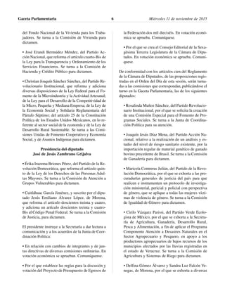 del Fondo Nacional de la Vivienda para los Traba-
jadores. Se turna a la Comisión de Vivienda para
dictamen.
• José Erandi Bermúdez Méndez, del Partido Ac-
ción Nacional, que reforma el artículo cuarto-Bis de
la Ley para la Transparencia y Ordenamiento de los
Servicios Financieros. Se turna a la Comisión de
Hacienda y Crédito Público para dictamen.
• Christian Joaquín Sánchez Sánchez, del Partido Re-
volucionario Institucional, que reforma y adiciona
diversas disposiciones de la Ley Federal para el Fo-
mento de la Microindustria y la Actividad Artesanal;
de la Ley para el Desarrollo de la Competitividad de
la Micro, Pequeña y Mediana Empresa; de la Ley de
la Economía Social y Solidaria Reglamentaria del
Párrafo Séptimo; del artículo 25 de la Constitución
Política de los Estados Unidos Mexicanos, en lo re-
ferente al sector social de la economía y de la Ley de
Desarrollo Rural Sustentable. Se turna a las Comi-
siones Unidas de Fomento Cooperativo y Economía
Social, y de Asuntos Indígenas para dictamen.
Presidencia del diputado
José de Jesús Zambrano Grijalva
• Érika Irazema Briones Pérez, del Partido de la Re-
volución Democrática, que reforma el artículo quin-
to de la Ley de los Derechos de las Personas Adul-
tas Mayores. Se turna a la Comisión de Atención a
Grupos Vulnerables para dictamen.
• Cuitláhuac García Jiménez, y suscrito por el dipu-
tado Jesús Emiliano Álvarez López, de Morena,
que reforma el artículo doscientos treinta y cuatro,
y adiciona un artículo doscientos treinta y cuatro-
Bis al Código Penal Federal. Se turna a la Comisión
de Justicia, para dictamen.
El presidente instruye a la Secretaría a dar lectura a
comunicación y a los acuerdos de la Junta de Coor-
dinación Política:
• En relación con cambios de integrantes y de jun-
tas directivas de diversas comisiones ordinarias. En
votación económica se aprueban. Comuníquense.
• Por el que establece las reglas para la discusión y
votación del Proyecto de Presupuesto de Egresos de
la Federación dos mil dieciséis. En votación econó-
mica se aprueba. Comuníquese.
• Por el que se crea el Consejo Editorial de la Sexa-
gésima Tercera Legislatura de la Cámara de Dipu-
tados. En votación económica se aprueba. Comuní-
quese.
De conformidad con los artículos cien del Reglamento
de la Cámara de Diputados, de las proposiciones regis-
tradas en el Orden del Día de esta sesión, serán turna-
das a las comisiones que correspondan, publicándose el
turno en la Gaceta Parlamentaria, las de los siguientes
diputados:
• Rosalinda Muñoz Sánchez, del Partido Revolucio-
nario Institucional, por el que se solicita la creación
de una Comisión Especial para el Fomento de Pro-
gramas Sociales. Se turna a la Junta de Coordina-
ción Política para su atención.
• Joaquín Jesús Díaz Mena, del Partido Acción Na-
cional, relativo a la realización de un análisis y es-
tudio del nivel de riesgo sanitario existente, por la
importación regular de material genético de ganado
bovino procedente de Brasil. Se turna a la Comisión
de Ganadería para dictamen.
• Maricela Contreras Julián, del Partido de la Revo-
lución Democrática, por el que se exhorta a las pro-
curadurías generales de justicia del país para que
realicen e instrumenten un protocolo de investiga-
ción ministerial, pericial y policial con perspectiva
de género, que se aplique a todas las mujeres vícti-
mas de violencia de género. Se turna a la Comisión
de Igualdad de Género para dictamen.
• Cirilo Vázquez Parissi, del Partido Verde Ecolo-
gista de México, por el que se exhorta a la Secreta-
ría de Agricultura, Ganadería, Desarrollo Rural,
Pesca y Alimentación, a fin de aplicar el Programa
Componente Atención a Desastres Naturales en el
Sector Agropecuario y Pesquero, en apoyo a los
productores agropecuarios de bajos recursos de los
municipios afectados por las lluvias registradas en
el estado de Veracruz. Se turna a la Comisión de
Agricultura y Sistemas de Riego para dictamen.
• Delfina Gómez Álvarez y Sandra Luz Falcón Ve-
negas, de Morena, por el que se exhorta a diversas
Gaceta Parlamentaria Miércoles 11 de noviembre de 20156
 