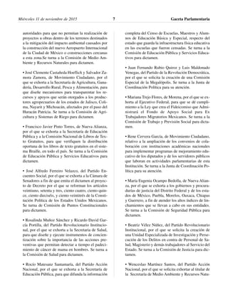 autoridades para que no permitan la realización de
proyectos u obras dentro de los terrenos destinados
a la mitigación del impacto ambiental causados por
la construcción del nuevo Aeropuerto Internacional
de la Ciudad de México o construcciones cercanas
a esta zona.Se turna a la Comisión de Medio Am-
biente y Recursos Naturales para dictamen.
• José Clemente Castañeda Hoeflich y Salvador Za-
mora Zamora, de Movimiento Ciudadano, por el
que se exhorta a la Secretaría de Agricultura, Gana-
dería, Desarrollo Rural, Pesca y Alimentación, para
que diseñe mecanismos para transparentar los re-
cursos y apoyos que serán otorgados a los produc-
tores agropecuarios de los estados de Jalisco, Coli-
ma, Nayarit y Michoacán, afectados por el paso del
Huracán Patricia. Se turna a la Comisión de Agri-
cultura y Sistemas de Riego para dictamen.
• Francisco Javier Pinto Torres, de Nueva Alianza,
por el que se exhorta a la Secretaría de Educación
Pública y a la Comisión Nacional de Libros de Tex-
to Gratuitos, para que verifiquen la distribución
oportuna de los libros de texto gratuitos en el siste-
ma Braille, en todo el país. Se turna a la Comisión
de Educación Pública y Servicios Educativos para
dictamen.
• José Alfredo Ferreiro Velazco, del Partido En-
cuentro Social, por el que se exhorta a la Cámara de
Senadores a fin de que emita el dictamen al proyec-
to de Decreto por el que se reforman los artículos
veintiuno, setenta y tres, ciento cuatro, ciento quin-
ce, ciento dieciséis, y ciento veintitrés de la Consti-
tución Política de los Estados Unidos Mexicanos.
Se turna de Comisión de Puntos Constitucionales
para dictamen.
• Rosalinda Muñoz Sánchez y Ricardo David Gar-
cía Portilla, del Partido Revolucionario Institucio-
nal, por el que se exhorta a la Secretaria de Salud,
para que diseñe y ejecute instrumentos de concien-
tización sobre la importancia de las acciones pre-
ventivas que permitan detectar a tiempo el padeci-
miento de cáncer de mama en hombres. Se turna a
la Comisión de Salud para dictamen.
• Rocío Matesanz Santamaría, del Partido Acción
Nacional, por el que se exhorta a la Secretaría de
Educación Pública, para que difunda la información
completa del Censo de Escuelas, Maestros y Alum-
nos de Educación Básica y Especial, respecto del
estado que guarda la infraestructura física educativa
en las escuelas que fueron censadas. Se turna a la
Comisión de Educación Pública y Servicios Educa-
tivos para dictamen.
• Juan Fernando Rubio Quiroz y Luis Maldonado
Venegas, del Partido de la Revolución Democrática,
por el que se solicita la creación de una Comisión
Especial de la Megalópolis. Se turna a la Junta de
Coordinación Política para su atención.
• Mariana Trejo Flores, de Morena, por el que se ex-
horta al Ejecutivo Federal, para que se dé cumpli-
miento a la Ley que crea el Fideicomiso que Admi-
nistrará el Fondo de Apoyo Social para Ex
Trabajadores Migratorios Mexicanos. Se turna a la
Comisión de Trabajo y Previsión Social para dicta-
men.
• Rene Cervera García, de Movimiento Ciudadano,
relativo a la ampliación de los convenios de cola-
boración con instituciones académicas nacionales
para implementar programas de mejoramiento edu-
cativo de los diputados y de los servidores públicos
que laboran en actividades parlamentarias de esta
Institución. Se turna a la Junta de Coordinación Po-
lítica para su atención.
• María Eugenia Ocampo Bedolla, de Nueva Alian-
za, por el que se exhorta a los gobiernos y procura-
durías de justicia del Distrito Federal y de los esta-
dos de México, Puebla, Morelos, Oaxaca, Chiapas
y Guerrero, a fin de atender los altos índices de lin-
chamientos que se llevan a cabo en sus entidades.
Se turna a la Comisión de Seguridad Pública para
dictamen.
• Beatriz Vélez Núñez, del Partido Revolucionario
Institucional, por el que se solicita la creación de
una Unidad Especializada de Investigación y Perse-
cución de los Delitos en contra de Personal de Sa-
lud, Magisterio y demás trabajadores al Servicio del
Estado. Se turna a la Comisión de Justicia para dic-
tamen.
• Wenceslao Martínez Santos, del Partido Acción
Nacional, por el que se solicita exhortar al titular de
la Secretaría de Medio Ambiente y Recursos Natu-
Miércoles 11 de noviembre de 2015 Gaceta Parlamentaria7
 