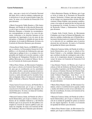 rales, para que a través de la Comisión Nacional
del Agua, lleve a cabo los trabajos conducentes pa-
ra desazolvar el vaso de la presa Emilio López Za-
mora. Se turna a la Comisión de Protección Civil
para dictamen.
• María Concepción Valdés Ramírez y Érik Juárez
Blanquet, del Partido de la Revolución Democráti-
ca, por el que se exhorta a la Comisión Nacional de
Derechos Humanos a formular las recomendacio-
nes correspondientes en torno a los casos de pre-
suntas violaciones a los derechos humanos en los
municipios de Apatzingán el seis de enero de dos
mil quince, y Tanhuato el veintidós de mayo de dos
mil quince, en el estado de Michoacán. Se turna a la
Comisión de Derechos Humanos para dictamen.
• Norma Rocío Nahle García, de MORENA, por el
que se exhorta a la Procuraduría General de la Re-
pública y a la Secretaría de Gobernación, para que
vigilen que se aplique la ley y se castigue a los res-
ponsables del fraude en la sección cuarenta y ocho
del Sindicato de Trabajadores Petroleros de la Re-
pública Mexicana, en el estado de Tabasco. Se tur-
na a la Comisión de Justicia para dictamen.
• Mirza Flores Gómez, de Movimiento Ciudadano,
por el que se solicita a la Comisión Nacional Fores-
tal, para que en coordinación con las autoridades
municipales diseñe y ejecute programas de preven-
ción, protección, conservación y restauración de los
recursos y suelos afectados por los incendios fores-
tales en Zapopán, Jalisco. Se turna a la Comisión de
Medio Ambiente y Recursos Naturales para dicta-
men.
• Juana Aurora Cavazos Cavazos, del Partido Revo-
lucionario Institucional, por el que se solicita la
creación de la Comisión Especial de Equidad e In-
clusión Educativa. Se turna a la Junta de Coordina-
ción Política para su atención.
• Maricela Contreras Julián, del Partido de la Revo-
lución Democrática, por el que se exhorta a los go-
biernos de las entidades federativas y del Distrito
Federal a que en sus proyectos de obra pública con-
templen la creación de espacios públicos para ani-
males de compañía. Se turna a la Comisión de Me-
dio Ambiente y Recursos Naturales para dictamen.
• Alicia Barrientos Pantoja, de Morena, por el que
se invita al titular de la Secretaria de Desarrollo
Agrario, Territorial y Urbano, para que integre me-
sas de trabajo con organizaciones sociales del Mo-
vimiento Urbano Popular, para proponer modifica-
ciones a las reglas de operación dos mil dieciséis de
los programas de vivienda. Se turna a la Comisión
de Desarrollo Urbano y Ordenamiento Territorial
para dictamen.
• Claudia Sofía Corichi García, de Movimiento
Ciudadano, por el que la Cámara de Diputados con-
dena las medidas establecidas por el Partido Revo-
lucionario Institucional en el estado de Veracruz pa-
ra la selección de sus candidatas para el proceso
electoral dos mil dieciséis. Se turna a la Comisión
de Igualdad de Género para dictamen.
• Maricela Contreras Julián, del Partido de la Revo-
lución Democrática, por el que se exhorta al Go-
bierno Federal, y a las entidades federativas para
que coordinen un plan de contingencia ante el des-
censo de la temperatura durante la temporada in-
vernal. Se turna a la Comisión de Protección Civil
para dictamen.
• Juan Romero Tenorio, de Morena, por el que se
exhorta al Jefe de Gobierno de Distrito Federal y a
la Asamblea Legislativa del Distrito Federal, a fin
de solicitar al Instituto Electoral del Distrito Fede-
ral que la consulta ciudadana sobre el llamado “Co-
rredor Cultural Chapultepec- Zona Rosa”, se ex-
tienda a todos los habitantes de la Ciudad de
México. Se turna a la Comisión del Distrito Fede-
ral, para dictamen.
• María Elena Orantes López, de Movimiento Ciu-
dadano, relativo a la definición de la agenda, modos
y medios del debate en torno al uso individual y lú-
dico de la marihuana. Se turna a la Comisión de Sa-
lud para dictamen.
• Maricela Contreras Julián, del Partido de la Revo-
lución Democrática, por el que se solicita la crea-
ción de la unidad de igualdad de género al interior
de este órgano legislativo. Se turna a la Comisión
de Igualdad de Género para dictamen.
• María Elena Orantes López, de Movimiento Ciu-
dadano, por el que se exhorta a la Procuraduría Ge-
Gaceta Parlamentaria Miércoles 11 de noviembre de 20158
 