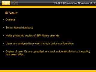 7th Sutol Conference, November 2015
ID Vault
● Optional
● Server-based database
● Holds protected copies of IBM Notes user Ids
● Users are assigned to a vault through policy configuration
● Copies of user IDs are uploaded to a vault automatically once the policy
has taken effect
 