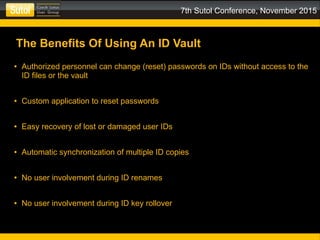 7th Sutol Conference, November 2015
The Benefits Of Using An ID Vault
● Authorized personnel can change (reset) passwords on IDs without access to the
ID files or the vault
● Custom application to reset passwords
● Easy recovery of lost or damaged user IDs
● Automatic synchronization of multiple ID copies
● No user involvement during ID renames
● No user involvement during ID key rollover
 