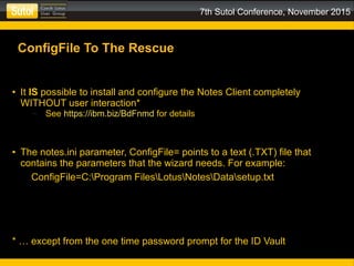 7th Sutol Conference, November 2015
ConfigFile To The Rescue
● It IS possible to install and configure the Notes Client completely
WITHOUT user interaction*
– See https://ibm.biz/BdFnmd for details
● The notes.ini parameter, ConfigFile= points to a text (.TXT) file that
contains the parameters that the wizard needs. For example:
ConfigFile=C:Program FilesLotusNotesDatasetup.txt
* … except from the one time password prompt for the ID Vault
 