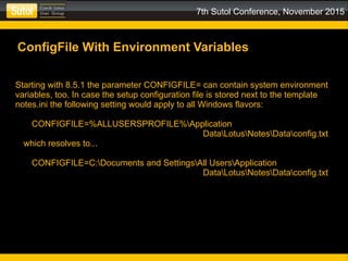 7th Sutol Conference, November 2015
ConfigFile With Environment Variables
Starting with 8.5.1 the parameter CONFIGFILE= can contain system environment
variables, too. In case the setup configuration file is stored next to the template
notes.ini the following setting would apply to all Windows flavors:
CONFIGFILE=%ALLUSERSPROFILE%Application
DataLotusNotesDataconfig.txt
which resolves to...
CONFIGFILE=C:Documents and SettingsAll UsersApplication
DataLotusNotesDataconfig.txt
 