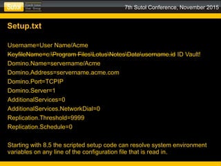 7th Sutol Conference, November 2015
Setup.txt
Username=User Name/Acme
KeyfileName=c:Program FilesLotusNotesDatausername.id ID Vault!
Domino.Name=servername/Acme
Domino.Address=servername.acme.com
Domino.Port=TCPIP
Domino.Server=1
AdditionalServices=0
AdditionalServices.NetworkDial=0
Replication.Threshold=9999
Replication.Schedule=0
Starting with 8.5 the scripted setup code can resolve system environment
variables on any line of the configuration file that is read in.
 