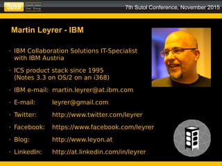 7th Sutol Conference, November 2015
● IBM Collaboration Solutions IT-Specialist
with IBM Austria
● ICS product stack since 1995
(Notes 3.3 on OS/2 on an i368)
● IBM e-mail: martin.leyrer@at.ibm.com
● E-mail: leyrer@gmail.com
● Twitter: http://www.twitter.com/leyrer
● Facebook: https://www.facebook.com/leyrer
● Blog: http://www.leyon.at
● LinkedIn: http://at.linkedin.com/in/leyrer
Martin Leyrer - IBM
 