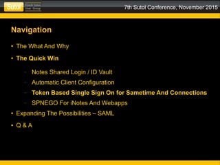 7th Sutol Conference, November 2015
Navigation
● The What And Why
● The Quick Win
– Notes Shared Login / ID Vault
– Automatic Client Configuration
– Token Based Single Sign On for Sametime And Connections
– SPNEGO For iNotes And Webapps
● Expanding The Possibilities – SAML
● Q & A
 