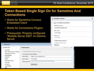 7th Sutol Conference, November 2015
Token Based Single Sign On for Sametime And
Connections
● Works for Sametime Connect
Embedded Client
● Works for Connections Plugins
● Prerequisite: Properly configured
“Multiple Server SSO” on Domino
Server
 