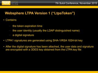 7th Sutol Conference, November 2015
Websphere LTPA Version 1 (“LtpaToken”)
● Contains
– the token expiration time
– the user identity (usually the LDAP distinguished name)
– a digital signature
● LTPA1 signatures are generated using SHA-1/RSA 1024-bit key
● After the digital signature has been attached, the user data and signature
are encrypted with a 3DES key obtained from the LTPA key file
 
