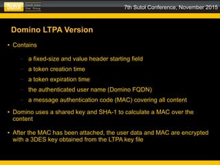 7th Sutol Conference, November 2015
Domino LTPA Version
● Contains
– a fixed-size and value header starting field
– a token creation time
– a token expiration time
– the authenticated user name (Domino FQDN)
– a message authentication code (MAC) covering all content
● Domino uses a shared key and SHA-1 to calculate a MAC over the
content
● After the MAC has been attached, the user data and MAC are encrypted
with a 3DES key obtained from the LTPA key file
 
