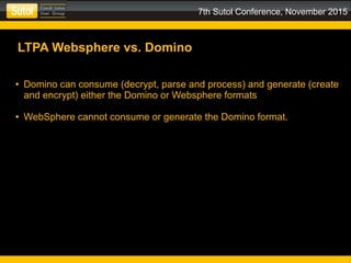 7th Sutol Conference, November 2015
LTPA Websphere vs. Domino
● Domino can consume (decrypt, parse and process) and generate (create
and encrypt) either the Domino or Websphere formats
● WebSphere cannot consume or generate the Domino format.
 