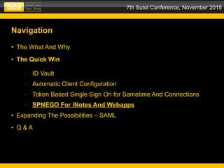 7th Sutol Conference, November 2015
Navigation
● The What And Why
● The Quick Win
– ID Vault
– Automatic Client Configuration
– Token Based Single Sign On for Sametime And Connections
– SPNEGO For iNotes And Webapps
● Expanding The Possibilities – SAML
● Q & A
 