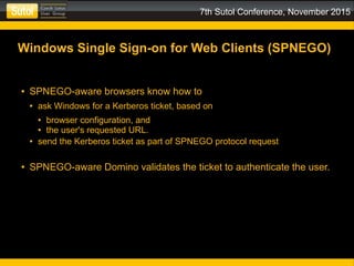 7th Sutol Conference, November 2015
Windows Single Sign-on for Web Clients (SPNEGO)
● SPNEGO-aware browsers know how to
● ask Windows for a Kerberos ticket, based on
● browser configuration, and
● the user's requested URL.
● send the Kerberos ticket as part of SPNEGO protocol request
● SPNEGO-aware Domino validates the ticket to authenticate the user.
 