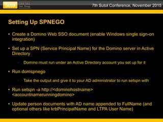 7th Sutol Conference, November 2015
Setting Up SPNEGO
● Create a Domino Web SSO document (enable Windows single sign-on
integration)
● Set up a SPN (Service Principal Name) for the Domino server in Active
Directory
– Domino must run under an Active Directory account you set up for it
● Run domspnego
– Take the output and give it to your AD administrator to run setspn with
● Run setspn -a http://<dominohostname>
<accountnamerunningdomino>
● Update person documents with AD name appended to FullName (and
optional others like krbPrincipalName and LTPA User Name)
 